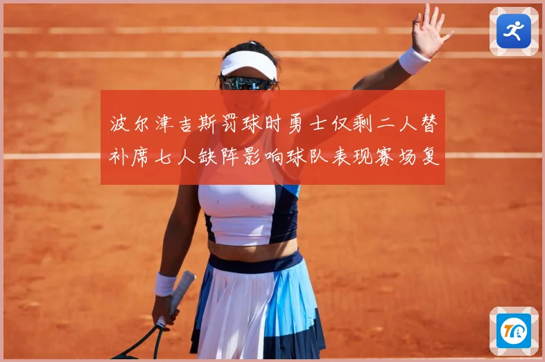 波尔津吉斯罚球时勇士仅剩二人替补席七人缺阵影响球队表现赛场复盘-深度解析