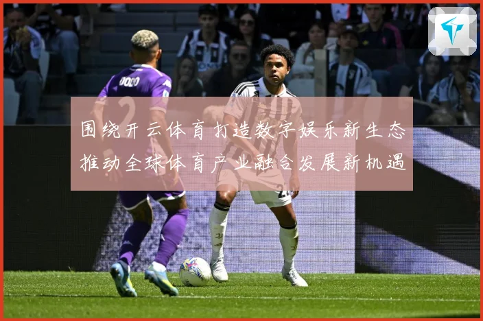 围绕开云体育打造数字娱乐新生态推动全球体育产业融合发展新机遇专题观察-深度解析