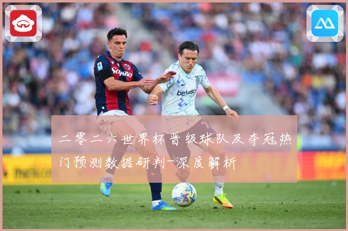 二零二六世界杯晋级球队及夺冠热门预测数据研判-深度解析