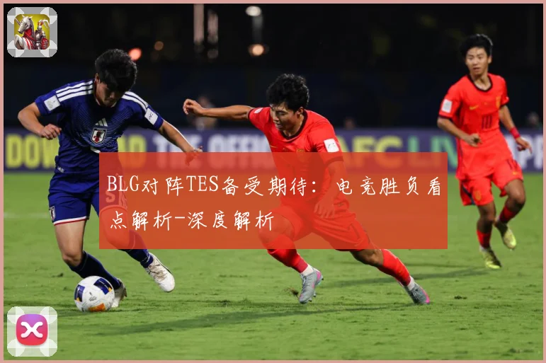 BLG对阵TES备受期待：电竞胜负看点解析-深度解析