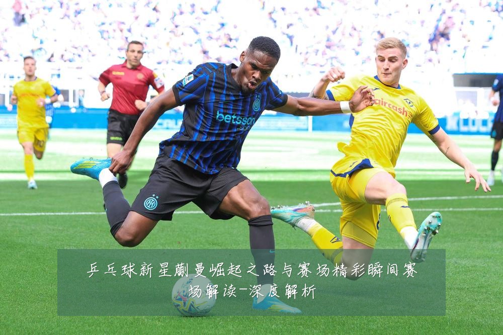 乒乓球新星蒯曼崛起之路与赛场精彩瞬间赛场解读-深度解析